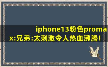 iphone13粉色promax:兄弟:太刺激令人热血沸腾！,13iphone pro和max区别